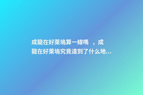 成龍在好萊塢算一線嗎，成龍在好萊塢究竟達到了什么地位